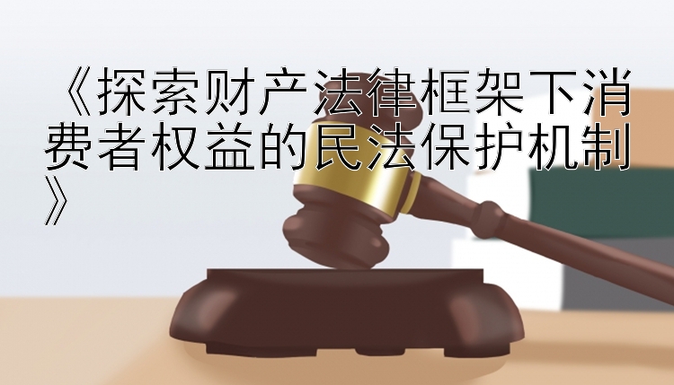 《探索财产法律框架下消费者权益的民法保护机制》