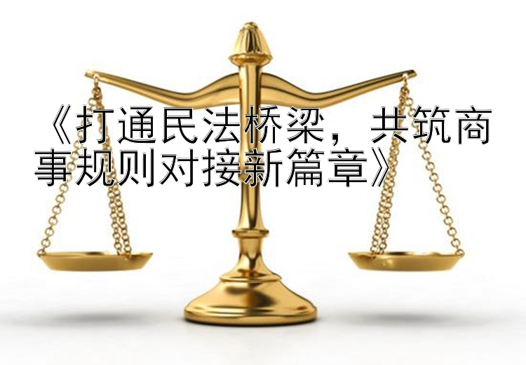 《打通民法桥梁，共筑商事规则对接新篇章》