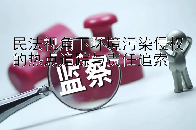 民法视角下环境污染侵权的热点追踪与责任追索