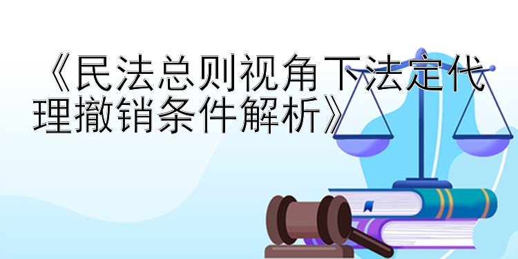 《民法总则视角下法定代理撤销条件解析》