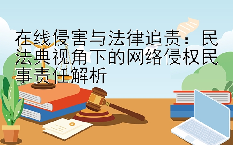 在线侵害与法律追责：民法典视角下的网络侵权民事责任解析