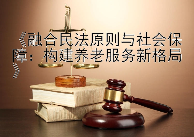 《融合民法原则与社会保障：构建养老服务新格局》