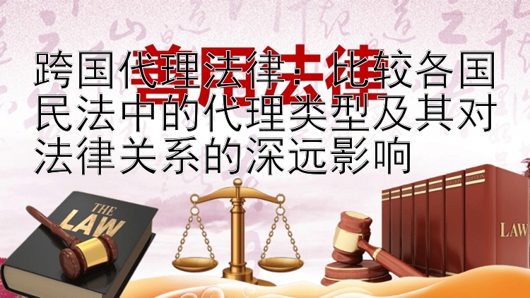 跨国代理法律：比较各国民法中的代理类型及其对法律关系的深远影响