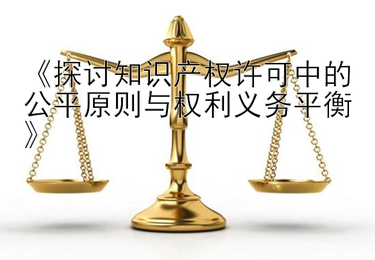 《探讨知识产权许可中的公平原则与权利义务平衡》