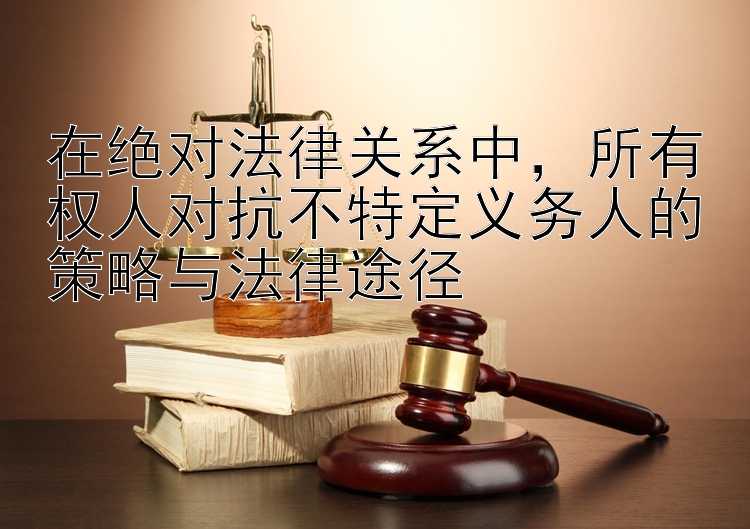 在绝对法律关系中，所有权人对抗不特定义务人的策略与法律途径