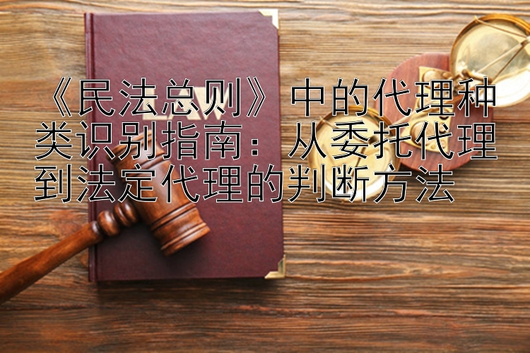 《民法总则》中的代理种类识别指南：从委托代理到法定代理的判断方法