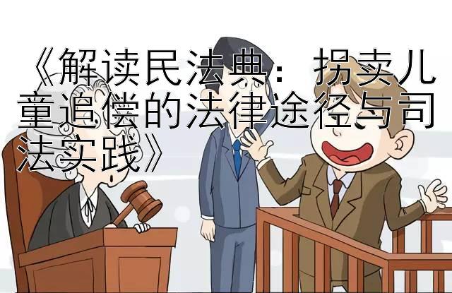 《解读民法典：拐卖儿童追偿的法律途径与司法实践》