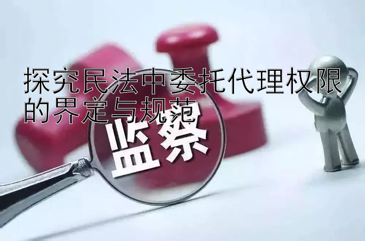 探究民法中委托代理权限的界定与规范