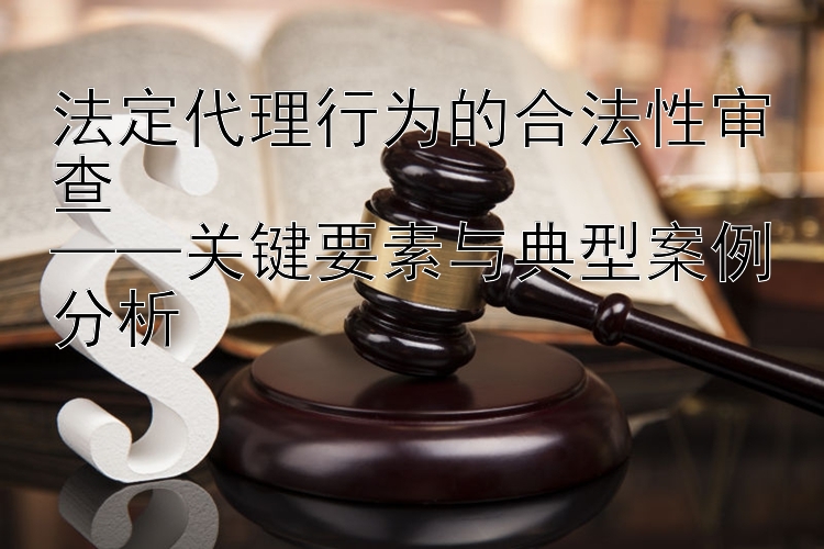 法定代理行为的合法性审查  
——关键要素与典型案例分析