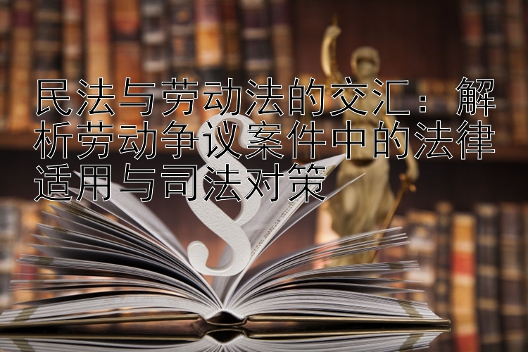 民法与劳动法的交汇：解析劳动争议案件中的法律适用与司法对策