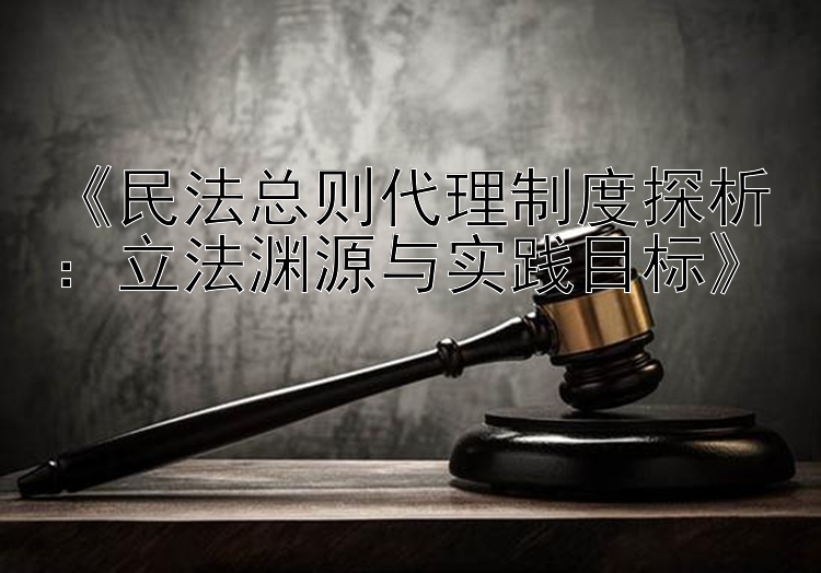 《民法总则代理制度探析：立法渊源与实践目标》