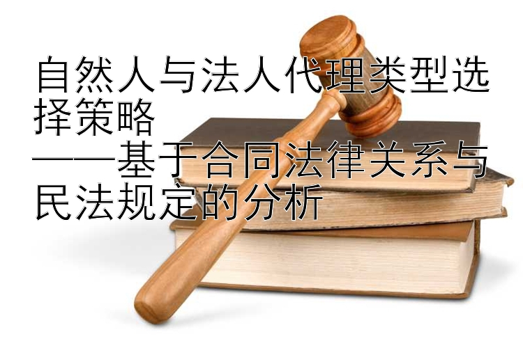 自然人与法人代理类型选择策略  
——基于合同法律关系与民法规定的分析