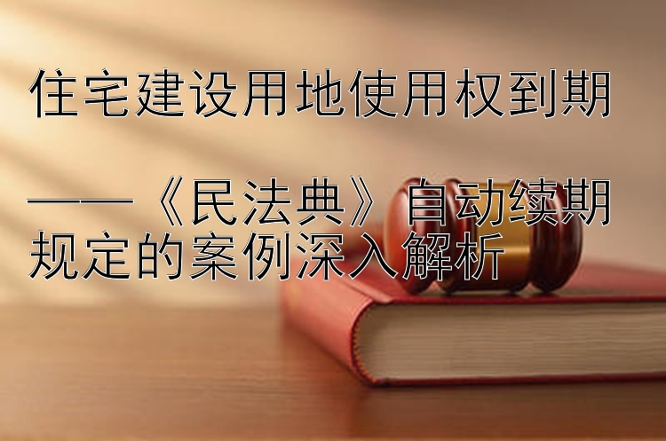 住宅建设用地使用权到期  
——《民法典》自动续期规定的案例深入解析