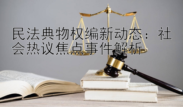 民法典物权编新动态：社会热议焦点事件解析