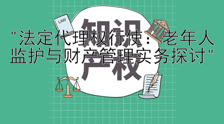 法定代理权行使：老年人监护与财产管理实务探讨