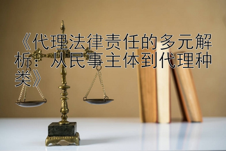 《代理法律责任的多元解析：从民事主体到代理种类》