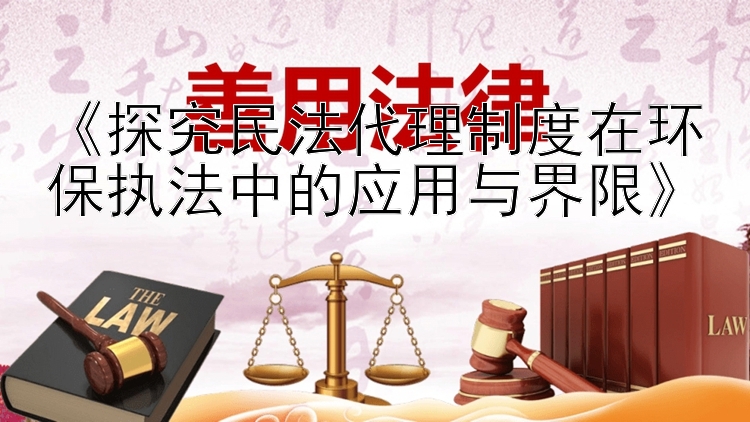 《探究民法代理制度在环保执法中的应用与界限》