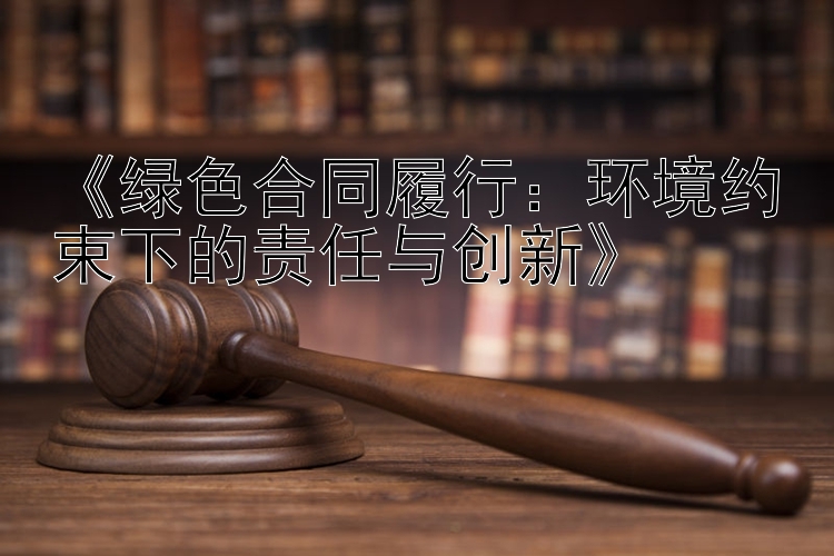 《绿色合同履行：环境约束下的责任与创新》