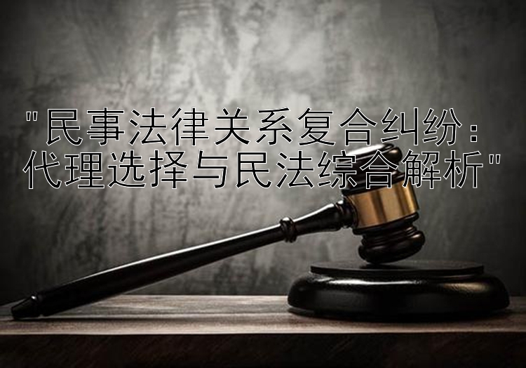 民事法律关系复合纠纷：代理选择与民法综合解析