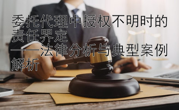 委托代理中授权不明时的责任界定  
——法律分析与典型案例解析