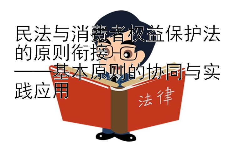 民法与消费者权益保护法的原则衔接  
——基本原则的协同与实践应用