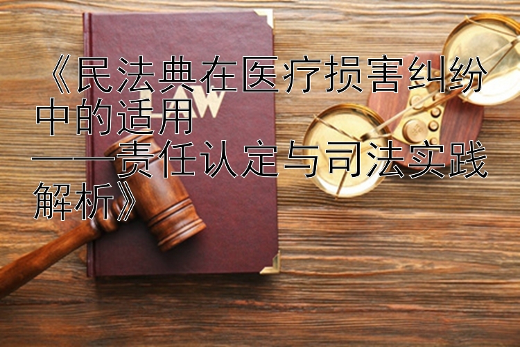 《民法典在医疗损害纠纷中的适用  
——责任认定与司法实践解析》