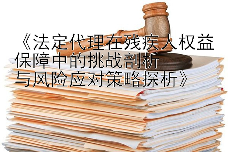 《法定代理在残疾人权益保障中的挑战剖析  
与风险应对策略探析》