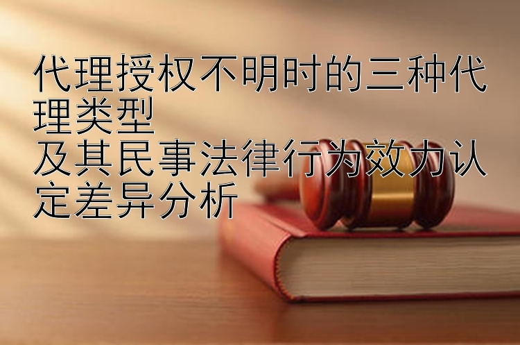 代理授权不明时的三种代理类型  
及其民事法律行为效力认定差异分析