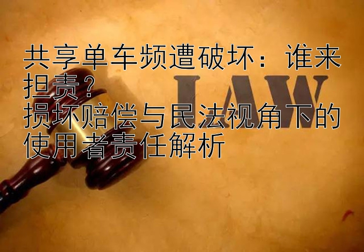 共享单车频遭破坏：谁来担责？  
损坏赔偿与民法视角下的使用者责任解析