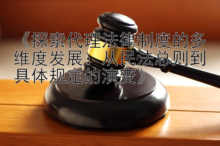 《探索代理法律制度的多维度发展：从民法总则到具体规定的演变》