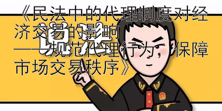 《民法中的代理制度对经济交易的影响  
——规范代理行为，保障市场交易秩序》