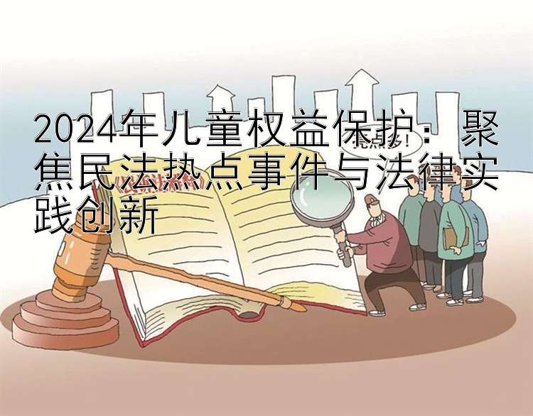 2024年儿童权益保护：聚焦民法热点事件与法律实践创新