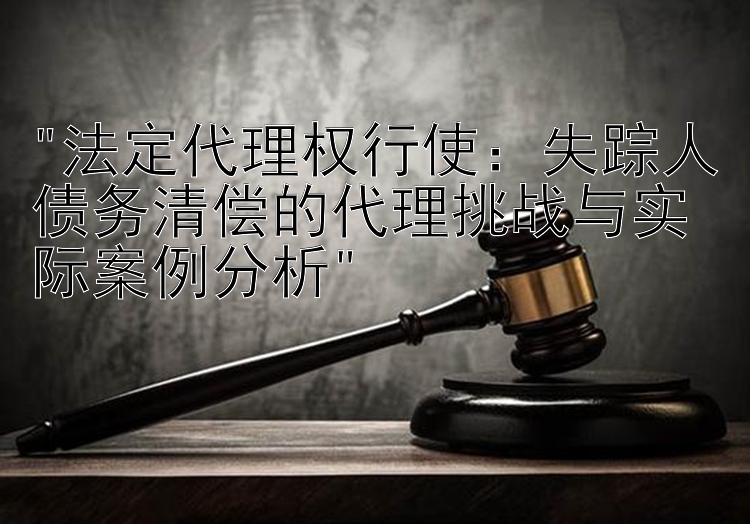 法定代理权行使：失踪人债务清偿的代理挑战与实际案例分析