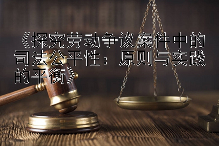 《探究劳动争议案件中的司法公平性：原则与实践的平衡》