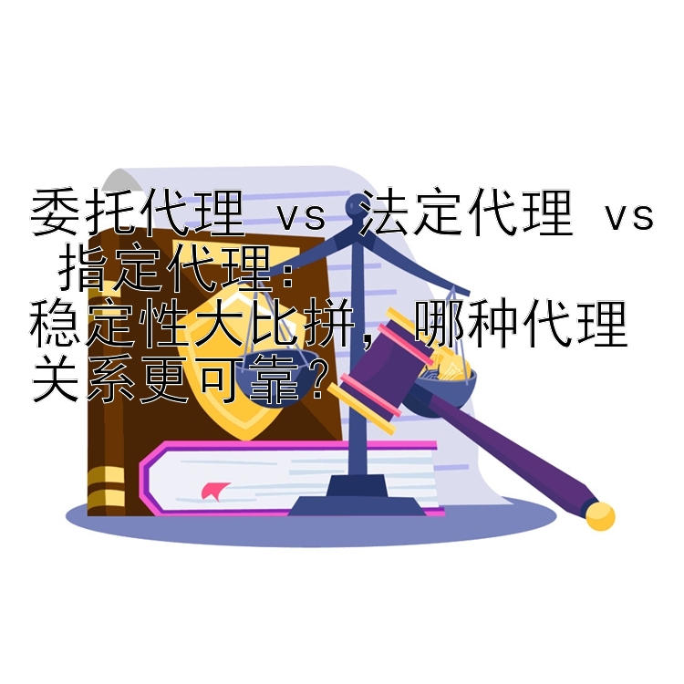 委托代理 vs 法定代理 vs 指定代理：  
稳定性大比拼，哪种代理关系更可靠？