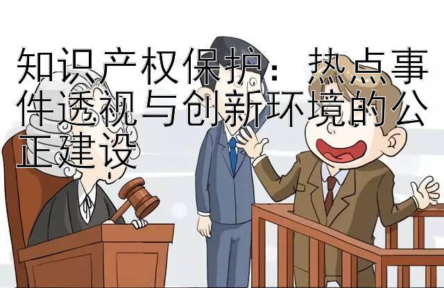 知识产权保护：热点事件透视与创新环境的公正建设