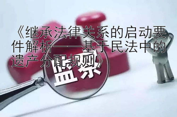 《继承法律关系的启动要件解析——基于民法中的遗产分配规则》