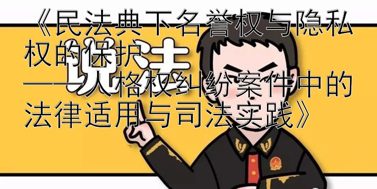 《民法典下名誉权与隐私权的保护  
——人格权纠纷案件中的法律适用与司法实践》