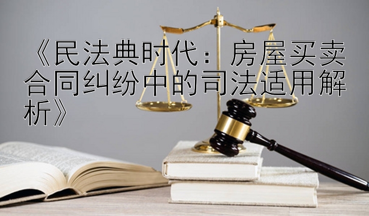 《民法典时代：房屋买卖合同纠纷中的司法适用解析》