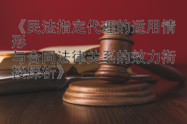 《民法指定代理的适用情形  
与合同法律关系的效力衔接探析》