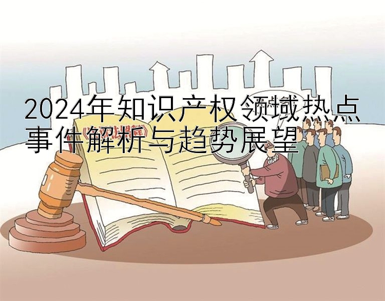 2024年知识产权领域热点事件解析与趋势展望