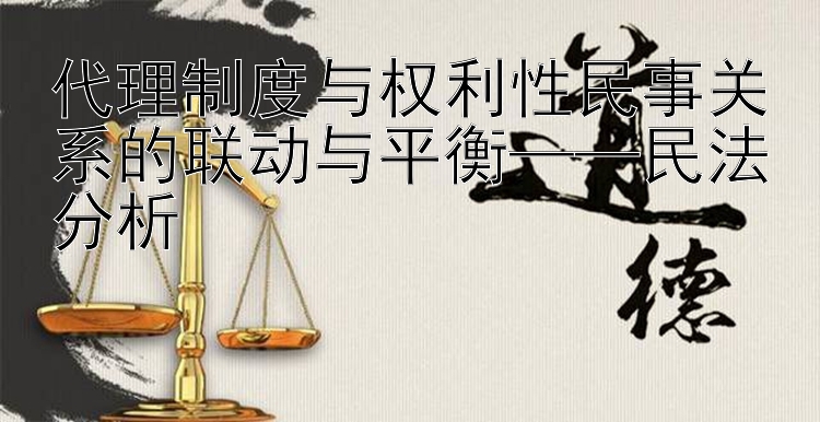 代理制度与权利性民事关系的联动与平衡——民法分析