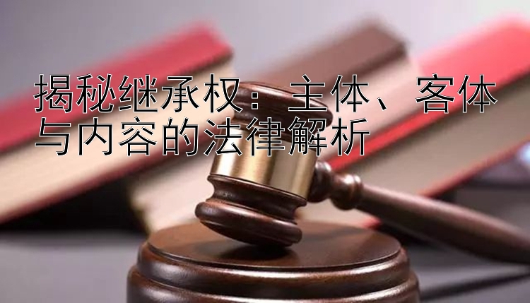 揭秘继承权：主体、客体与内容的法律解析