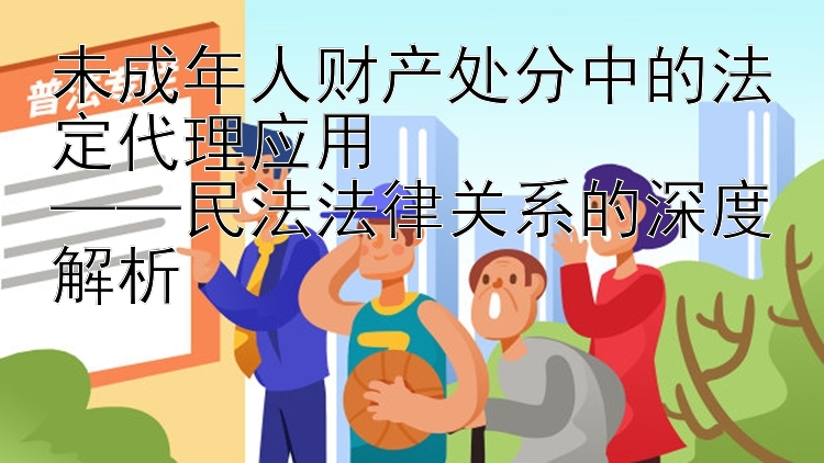 未成年人财产处分中的法定代理应用  
——民法法律关系的深度解析