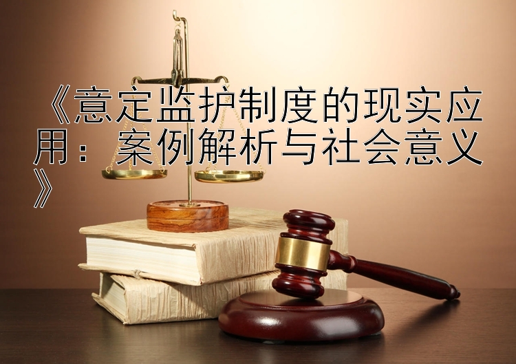 《意定监护制度的现实应用：案例解析与社会意义》