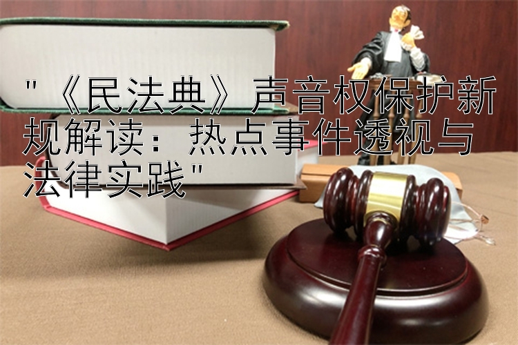 《民法典》声音权保护新规解读：热点事件透视与法律实践