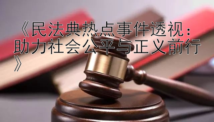 《民法典热点事件透视：助力社会公平与正义前行》