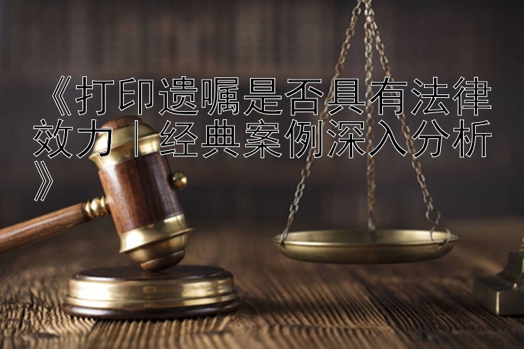 《打印遗嘱是否具有法律效力｜经典案例深入分析》