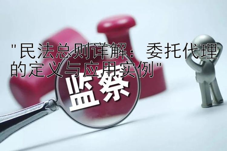 民法总则详解：委托代理的定义与应用实例